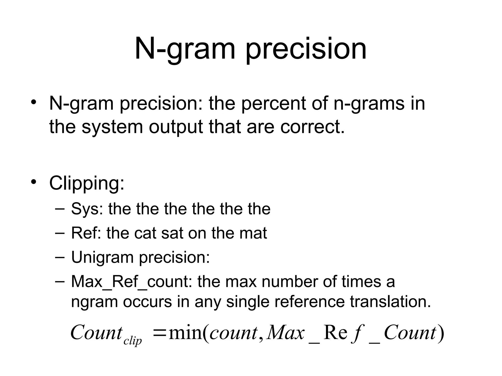 N-gram precision
• N-gram precision: the percent of n-grams in
the system output that are correct.
• Clipping:
– Sys: the the the the the the
– Ref: the cat sat on the mat
– Unigram precision:
– Max_Ref_count: the max number of times a
ngram occurs in any single reference translation.
)
_
Re
_
,
min( Count
f
Max
count
Countclip 
 