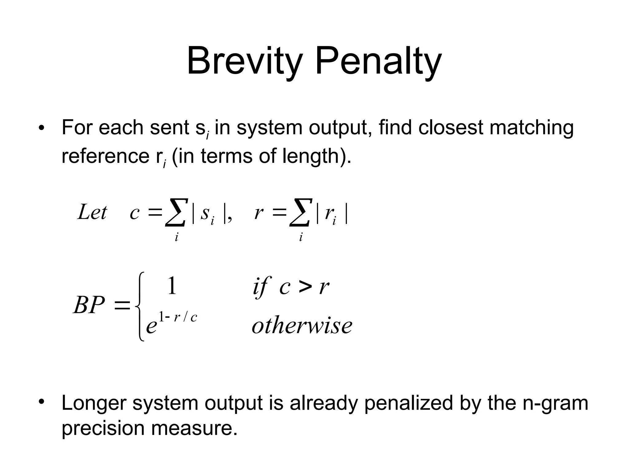 Brevity Penalty
• For each sent si in system output, find closest matching
reference ri (in terms of length).
• Longer system output is already penalized by the n-gram
precision measure.


 
 
otherwise
e
r
c
if
BP c
r /
1
1
|
|
|,
| 
 

i
i
i
i r
r
s
c
Let
 