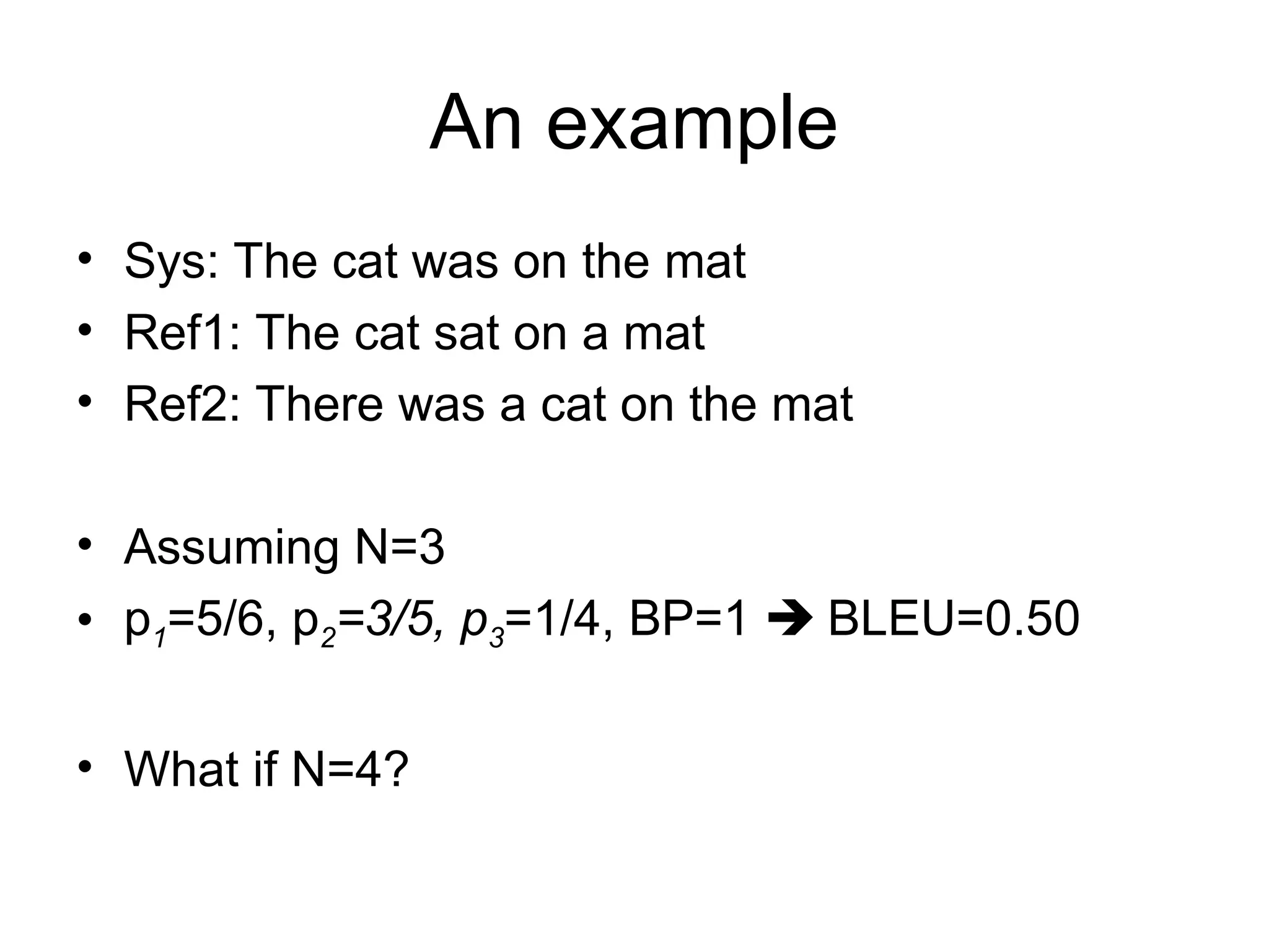 An example
• Sys: The cat was on the mat
• Ref1: The cat sat on a mat
• Ref2: There was a cat on the mat
• Assuming N=3
• p1=5/6, p2=3/5, p3=1/4, BP=1  BLEU=0.50
• What if N=4?
 