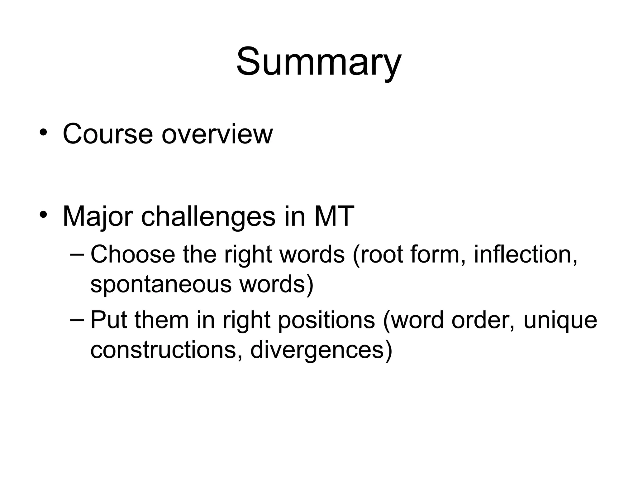 Summary
• Course overview
• Major challenges in MT
– Choose the right words (root form, inflection,
spontaneous words)
– Put them in right positions (word order, unique
constructions, divergences)
 