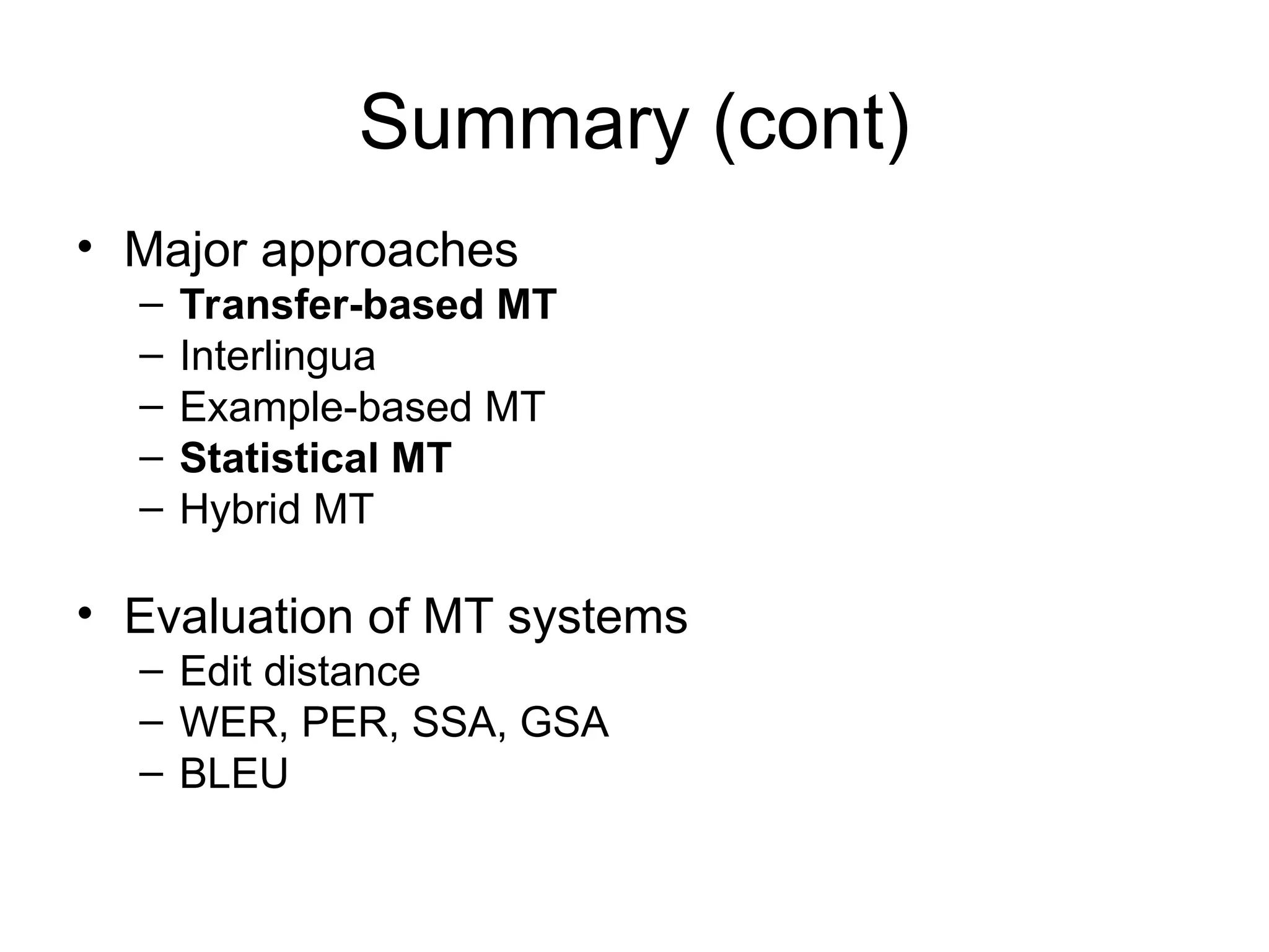 Summary (cont)
• Major approaches
– Transfer-based MT
– Interlingua
– Example-based MT
– Statistical MT
– Hybrid MT
• Evaluation of MT systems
– Edit distance
– WER, PER, SSA, GSA
– BLEU
 