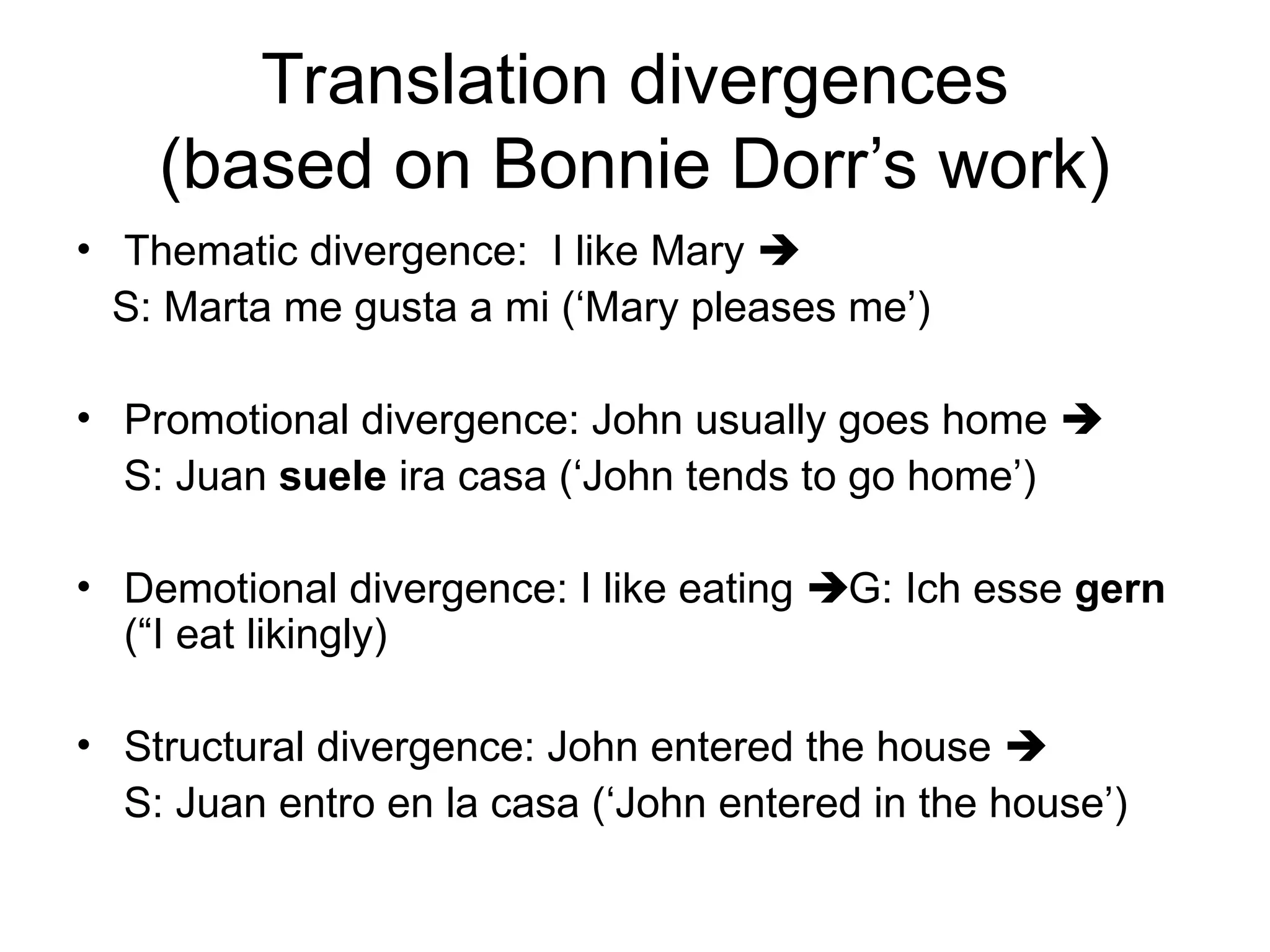 Translation divergences
(based on Bonnie Dorr’s work)
• Thematic divergence: I like Mary 
S: Marta me gusta a mi (‘Mary pleases me’)
• Promotional divergence: John usually goes home 
S: Juan suele ira casa (‘John tends to go home’)
• Demotional divergence: I like eating G: Ich esse gern
(“I eat likingly)
• Structural divergence: John entered the house 
S: Juan entro en la casa (‘John entered in the house’)
 