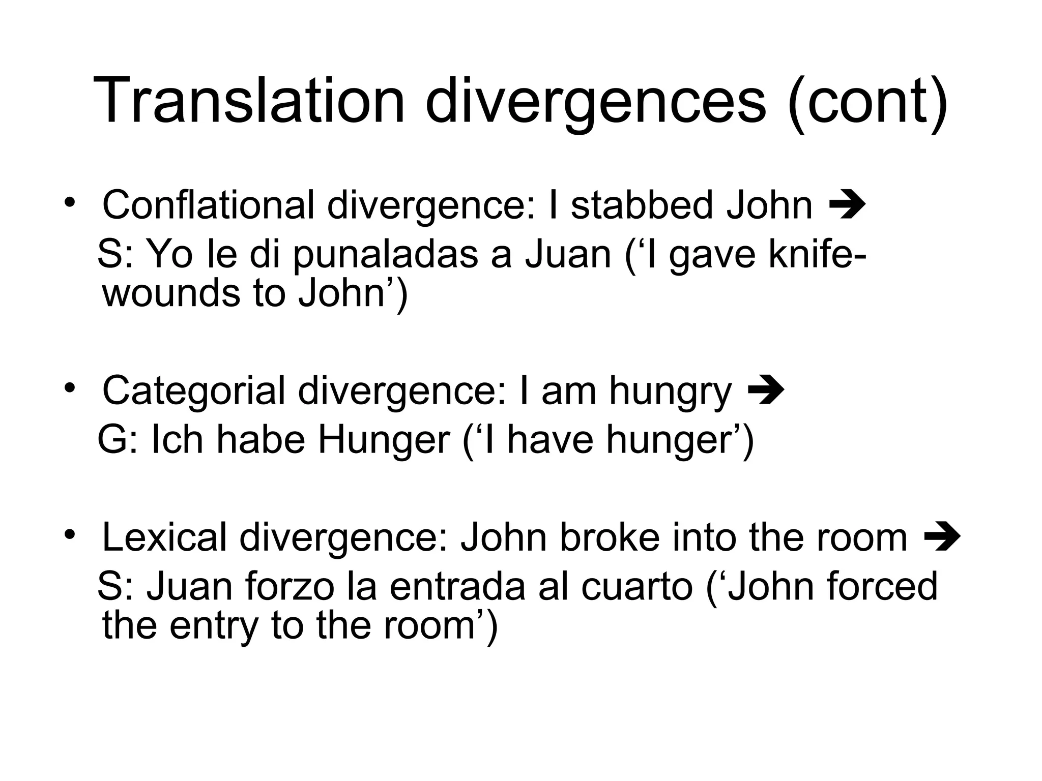 Translation divergences (cont)
• Conflational divergence: I stabbed John 
S: Yo le di punaladas a Juan (‘I gave knife-
wounds to John’)
• Categorial divergence: I am hungry 
G: Ich habe Hunger (‘I have hunger’)
• Lexical divergence: John broke into the room 
S: Juan forzo la entrada al cuarto (‘John forced
the entry to the room’)
 