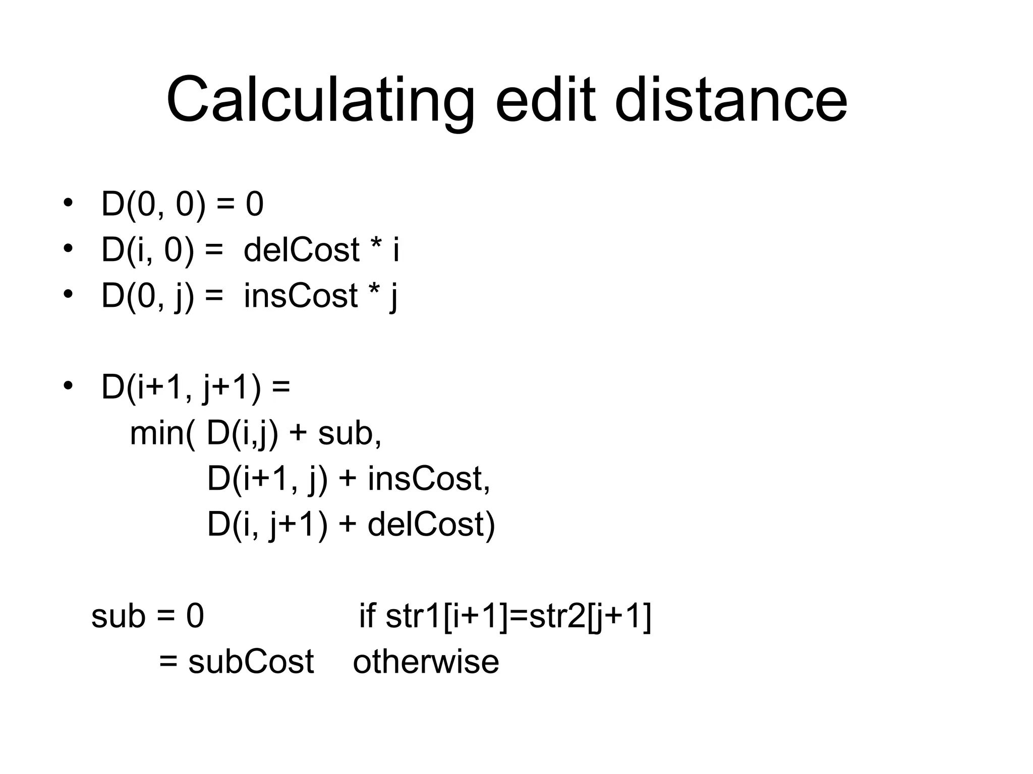 Calculating edit distance
• D(0, 0) = 0
• D(i, 0) = delCost * i
• D(0, j) = insCost * j
• D(i+1, j+1) =
min( D(i,j) + sub,
D(i+1, j) + insCost,
D(i, j+1) + delCost)
sub = 0 if str1[i+1]=str2[j+1]
= subCost otherwise
 