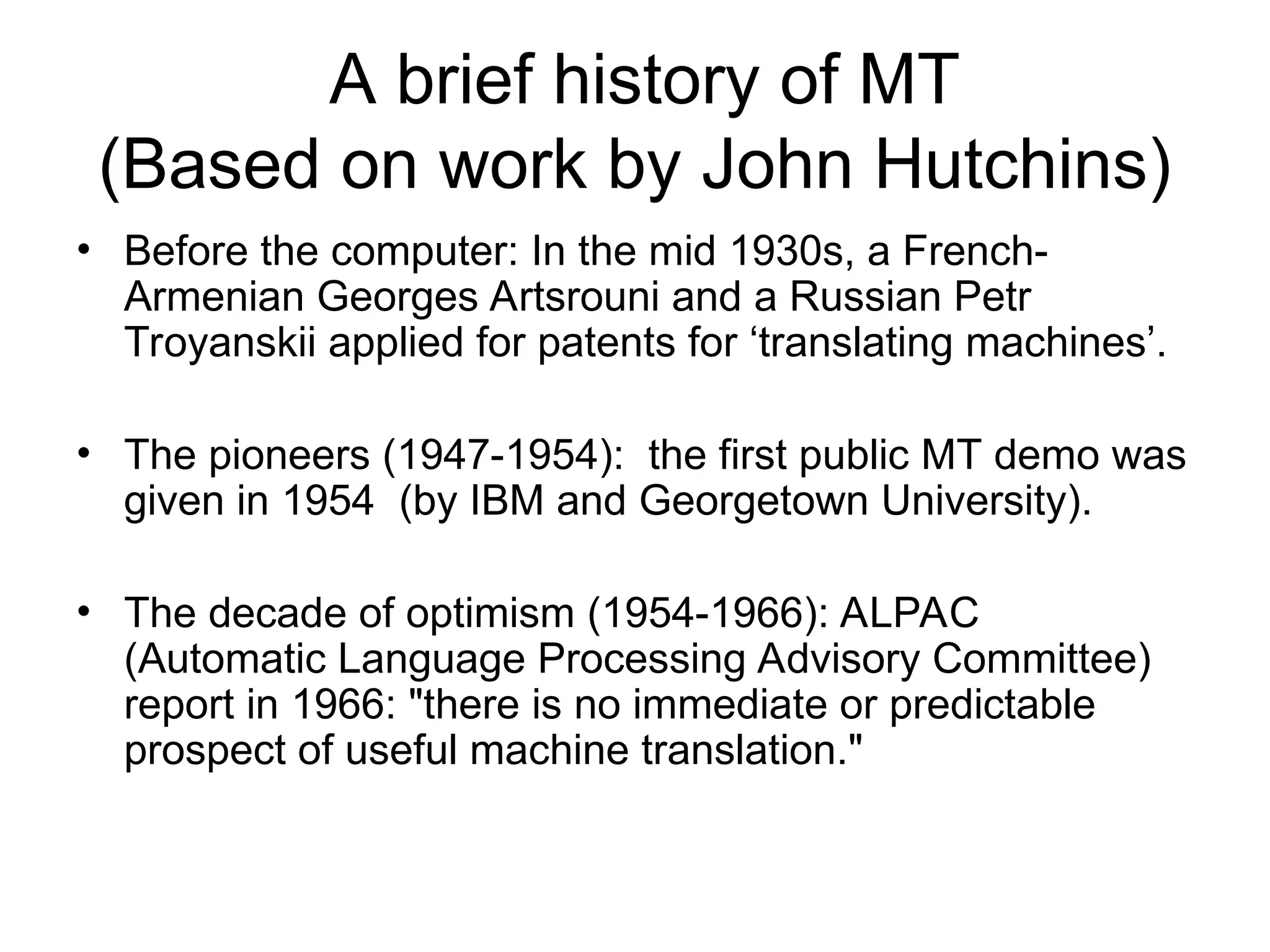 A brief history of MT
(Based on work by John Hutchins)
• Before the computer: In the mid 1930s, a French-
Armenian Georges Artsrouni and a Russian Petr
Troyanskii applied for patents for ‘translating machines’.
• The pioneers (1947-1954): the first public MT demo was
given in 1954 (by IBM and Georgetown University).
• The decade of optimism (1954-1966): ALPAC
(Automatic Language Processing Advisory Committee)
report in 1966: "there is no immediate or predictable
prospect of useful machine translation."
 