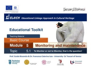 Educational Linkage Approach In Cultural Heritage



Educational Toolkit
Teaching Material

Basic Course
Module              5         Monitoring and maintenance
Topic               5.1      To Monitor or not to Monitor, that is the question!

Prof. Guido Biscontin & Dr. Francesca Caterina Izzo - University Ca’ Foscari of Venice
                                                                 Ca’
 