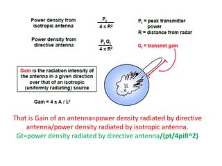 That is Gain of an antenna=power density radiated by directive
antenna/power density radiated by isotropic antenna.
Gt=power density radiated by directive antenna/(pt/4piR^2)
 