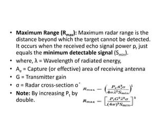 • Maximum Range (Rmax): Maximum radar range is the
distance beyond which the target cannot be detected.
It occurs when the received echo signal power pr just
equals the minimum detectable signal (Smin).
• where, λ = Wavelength of radiated energy,
• Ae = Capture (or effective) area of receiving antenna
• G = Transmitter gain
• σ = Radar cross-section of target
• Note: By increasing Pt by 16 times, Rmax becomes just
double.
 