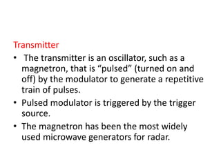 Transmitter
• The transmitter is an oscillator, such as a
magnetron, that is “pulsed” (turned on and
off) by the modulator to generate a repetitive
train of pulses.
• Pulsed modulator is triggered by the trigger
source.
• The magnetron has been the most widely
used microwave generators for radar.
 