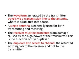 • The waveform generated by the transmitter
travels via a transmission line to the antenna,
where it is radiated into space.
• A single antenna is generally used for both
transmitting and receiving.
• The receiver must be protected from damage
caused by the high power of the transmitter. This
is the function of the duplexer.
• The duplexer also serves to channel the returned
echo signals to the receiver and not to the
transmitter.
 