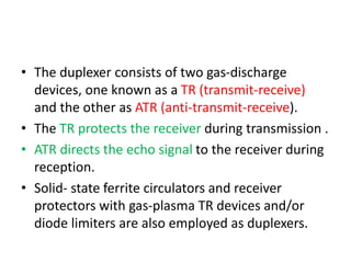 • The duplexer consists of two gas-discharge
devices, one known as a TR (transmit-receive)
and the other as ATR (anti-transmit-receive).
• The TR protects the receiver during transmission .
• ATR directs the echo signal to the receiver during
reception.
• Solid- state ferrite circulators and receiver
protectors with gas-plasma TR devices and/or
diode limiters are also employed as duplexers.
 