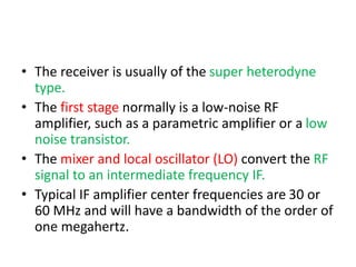 • The receiver is usually of the super heterodyne
type.
• The first stage normally is a low-noise RF
amplifier, such as a parametric amplifier or a low
noise transistor.
• The mixer and local oscillator (LO) convert the RF
signal to an intermediate frequency IF.
• Typical IF amplifier center frequencies are 30 or
60 MHz and will have a bandwidth of the order of
one megahertz.
 