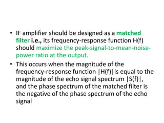• IF amplifier should be designed as a matched
filter i.e., its frequency-response function H(f)
should maximize the peak-signal-to-mean-noise-
power ratio at the output.
• This occurs when the magnitude of the
frequency-response function |H(f)|is equal to the
magnitude of the echo signal spectrum |S(f)|,
and the phase spectrum of the matched filter is
the negative of the phase spectrum of the echo
signal
 