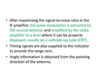 • After maximizing the signal-to-noise ratio in the
IF amplifier, the pulse modulation is extracted by
the second detector and amplified by the video
amplifier to a level where it can be properly
displayed, usually on a cathode-ray tube (CRT).
• Timing signals are also supplied to the indicator
to provide the range zero.
• Angle information is obtained from the pointing
direction of the antenna.
 