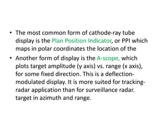 • The most common form of cathode-ray tube
display is the Plan Position Indicator, or PPI which
maps in polar coordinates the location of the
• Another form of display is the A-scope, which
plots target amplitude (y axis) vs. range (x axis),
for some fixed direction. This is a deflection-
modulated display. It is more suited for tracking-
radar application than for surveillance radar.
target in azimuth and range.
 