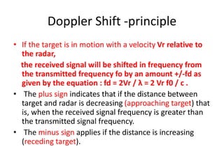 Doppler Shift -principle
• If the target is in motion with a velocity Vr relative to
the radar,
the received signal will be shifted in frequency from
the transmitted frequency fo by an amount +/-fd as
given by the equation : fd = 2Vr / λ = 2 Vr f0 / c .
• The plus sign indicates that if the distance between
target and radar is decreasing (approaching target) that
is, when the received signal frequency is greater than
the transmitted signal frequency.
• The minus sign applies if the distance is increasing
(receding target).
 