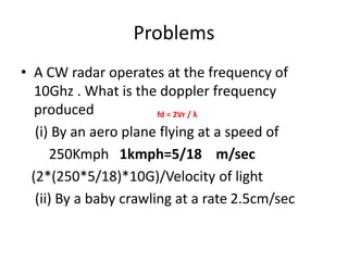 Problems
• A CW radar operates at the frequency of
10Ghz . What is the doppler frequency
produced
(i) By an aero plane flying at a speed of
250Kmph 1kmph=5/18 m/sec
(2*(250*5/18)*10G)/Velocity of light
(ii) By a baby crawling at a rate 2.5cm/sec
fd = 2Vr / λ
 