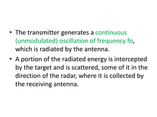 • The transmitter generates a continuous
(unmodulated) oscillation of frequency fo,
which is radiated by the antenna.
• A portion of the radiated energy is intercepted
by the target and is scattered, some of it in the
direction of the radar, where it is collected by
the receiving antenna.
 