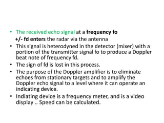 • The received echo signal at a frequency fo
+/- fd enters the radar via the antenna
• This signal is heterodyned in the detector (mixer) with a
portion of the transmitter signal fo to produce a Doppler
beat note of frequency fd.
• The sign of fd is lost in this process.
• The purpose of the Doppler amplifier is to eliminate
echoes from stationary targets and to amplify the
Doppler echo signal to a level where it can operate an
indicating device.
• Indiating device is a frequency meter, and is a video
display .. Speed can be calculated.
 