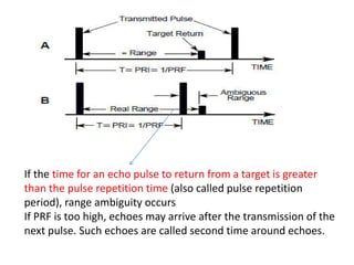 If the time for an echo pulse to return from a target is greater
than the pulse repetition time (also called pulse repetition
period), range ambiguity occurs
If PRF is too high, echoes may arrive after the transmission of the
next pulse. Such echoes are called second time around echoes.
 
