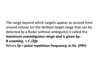 The range beyond which targets appear as second-time-
around echoes (or the farthest target range that can be
detected by a Radar without ambiguity) is called the
maximum unambiguous range and is given by:
R unambig. = C /2fp
Where fp = pulse repetition frequency, in Hz. (PRF)
 