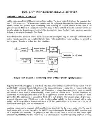 UNIT – 8 : MTI AND PULSE DOPPLAR RADAR – LECTURE 5
MOVING TARGET DETECTOR
A block diagram of the MTD processor is shown in Fig . The input on the left is from the output of the I
and Q AID converters. The three-pulse canceller and the eight-pulse Doppler filter-bank eliminate zero-
velocity clutter and generate eight overlapping filters covering the doppler interval, as described in the
previous section. The use of a three-pulse canceller ahead of the fi1ter:bank eliminates stationary clutter and
thereby reduces the dynamic range required of the doppler filter-bank. The fast Fourier transform algorithm
is listed to implement the doppler filter-bank.
Since the first two pulses of a three-pulse canceller are meaningless only the last eight of the ten pulses
output from the canceller are passed to the filter-bank. Following the filter-bank, weighting is applied in
the frequency domain to reduce the filter sidelobes.
Separate thresholds are applied to each filter. The thresholds for the nonzero-velocity resolution cells are
established by summing the detected outputs of the signals in the same velocity filter in 16 range cells, eight
on either side of the cell of interest. Thus, each filter output is averaged over cne mile in range to establish
the statistical mean level of nonzero-velocity clutter (such as rain) or noise. The filter thresholds are
determined by multiplying the mean levels by an appropriate constant to obtain the desired false-alarm
probability. This application of an adaptive threshold to each doppler filter at each range cell provides a
constant false-alarm rate (CFAR) and results in Subweather visibility in that an aircraft with a radial
velocity sufficiently different from the rain so as to fall into another filter can be seen even if the aircraft
echo is substantially less than the weather echo.
A digital clutter map is generated which establishes the thresholds for the zero-velocity cells. The map is
implemented with one word for each of the 365,000 range-azimuth cells. The original MTD stored the map
on a magnetic disc memory. The purpose of the zero-velocity filter is to recover the clutter signal
eliminated by the MTI delay-line canceler and to use this signal as a means for detecting targets on-crossing
 