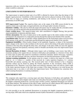 trajectories with zero velocities that would normally be lost in the usual MTI. Only targets larger than the
clutter would be so detected.
LIMITATIONS TO MTI PERFORMANCE
The improvement in signal-to-clutter ratio of an MTI is affected by factors other than the design of the
doppler signal processor. Instabilities of the transmitter and receiver, physical motions of the clutter, the
finite time on target (or scanning modulation), and limiting in the receiver can all detract from the
performance of an MTI radar.
MTI improvement f actor: The signal-to-clutter ratio at the output of the MTI system divided by the
signal-to-clutter ratio at the input, averaged uniformly over all target radial velocities of interest.
Subclutter visibility : The ratio by which the target echo power may be weaker than the coincident clutter
echo power and still be detected with specified detection and false alarm probabilities.
Clutter visibility factor : The signal-to-clutter ratio, after cancellation or doppler filtering, that provides
stated probabilities of detection and false alarm.
Cltrtter attenuation: The ratio of clutter power at the canceller input to the clutter residue at the output,
normalized to the attenuation of a single pulse passing through the unprocessed channel of the canceller.
Cancellation ratio: The ratio of canceller voltage amplification for the fixed-target echoes received with a
fixed antenna, to the gain for a single pulse passing through the unprocessed channel of the canceller.
Equipment instabilities : Pulse-to-pulse changes in the amplitude, frequency, or phase of the transmitter
signal, changes in the stalo or coho oscillators in the receiver, jitter in the timing of the pulse transmission,
variations in the time delay through the delay lines, and changes in the pulse width can cause the apparent
frequency spectrum from perfectly stationary clutter to broaden and thereby lower the improvement factor
of an MTI radar.
Internal fluctuation of clutter : Although clutter targets such as buildings, water towers, bare hills. or
mountains produce echo signals that are constant in both phase and amplitude as a function of time, there
are many types of clutter that cannot be considered as absolutely stationary. Echoes from trees, vegetation,
sea, rain, and chaff fluctuate with time, and these fluctuations can limit the performance of MTI radar.
Antenna scanning modulation: As the antenna scans by a target, it observes the target for a finite time
equal to , to = n where n, = number of hits received, fp = pulse repetition frequency, 0, = antenna
beamwidth and antenna scanning rate. The received pulse train of finite duration to has a frequency
spectrum (which can be found by taking the Fourier transform of the waveform) whose width is
proportional to l/to. Therefore, even if the clutter were perfectly stationary, there will still be a finite width
to the clutter spectrum because of the finite time on target. If the clutter spectrum is too wide because the
observation time is too short, it will affect the improvement factor. This limitation has sometimes been
called scanning fluctuations or scanning modulation.
NONCOHERENT MTI
The composite echo signal from a moving target and clutter fluctuates in both phase and amplitude. The
coherent MTI and the pulse-doppler radar make use of the phase fluctuations in the echo signal to recognize
the doppler component produced by a moving target. In these systems, amplitude fluctuations are removed
by the phase detector. The operation of this type of radar, which may be called coherent MTI, depends upon
a reference signal at the radar receiver that is coherent with the transmitter signal.
It is also possible to use the amplitude fluctuations to recognize the doppler component produced by a
moving target. MTI radar which uses amplitude instead of phase fluctuations is called noncoherent.
 