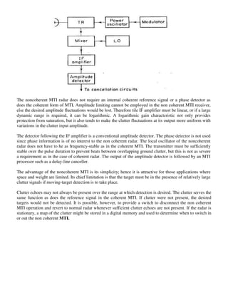 The noncoherent MTI radar does not require an internal coherent reference signal or a phase detector as
does the coherent form of MTI. Amplitude limiting cannot be employed in the non coherent MTI receiver,
else the desired amplitude fluctuations would be lost. Therefore tile IF amplifier must be linear, or if a large
dynamic range is required, it can be logarithmic. A logarithmic gain characteristic not only provides
protection from saturation, but it also tends to make the clutter fluctuations at its output more uniform with
variations in the clutter input amplitude.
The detector following the IF amplifier is a conventional amplitude detector. The phase detector is not used
since phase information is of no interest to the non coherent radar. The local oscillator of the noncoherent
radar does not have to he as frequency-stable as in the coherent MTI. The transmitter must be sufficiently
stable over the pulse duration to prevent beats between overlapping ground clutter, but this is not as severe
a requirement as in the case of coherent radar. The output of the amplitude detector is followed by an MTI
processor such as a delay-line canceller.
The advantage of the noncoherent MTI is its simplicity; hence it is attractive for those applications where
space and weight are limited. Its chief limitation is that the target must be in the presence of relatively large
clutter signals if moving-target detection is to take place.
Clutter echoes may not always be present over the range at which detection is desired. The clutter serves the
same function as does the reference signal in the coherent MTI. If clutter were not present, the desired
targets would not be detected. It is possible, however, to provide a switch to disconnect the non coherent
MTI operation and revert to normal radar whenever sufficient clutter echoes are not present. If the radar is
stationary, a map of the clutter might be stored in a digital memory and used to determine when to switch in
or out the non coherent MTI.
 