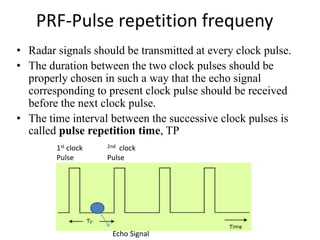 PRF-Pulse repetition frequeny
• Radar signals should be transmitted at every clock pulse.
• The duration between the two clock pulses should be
properly chosen in such a way that the echo signal
corresponding to present clock pulse should be received
before the next clock pulse.
• The time interval between the successive clock pulses is
called pulse repetition time, TP
Echo Signal
1st clock
Pulse
2nd clock
Pulse
 