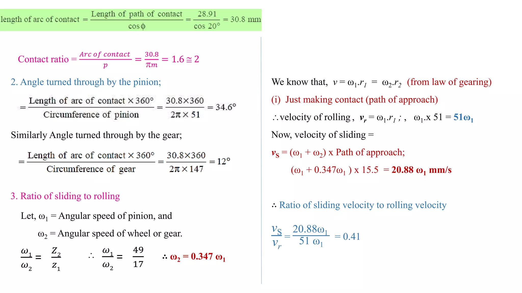Contact ratio =
𝐴𝑟𝑐 𝑜𝑓 𝑐𝑜𝑛𝑡𝑎𝑐𝑡
𝑝
=
30.8
 𝑚
= 1.6  2
2. Angle turned through by the pinion;
Similarly Angle turned through by the gear;
3. Ratio of sliding to rolling
Let, ω1 = Angular speed of pinion, and
ω2 = Angular speed of wheel or gear.
𝜔1
𝜔2
=
𝑍2
𝑧1

𝜔1
𝜔2
=
49
17
∴ ω2 = 0.347 ω1
We know that, v = ω1.r1 = ω2.r2 (from law of gearing)
(i) Just making contact (path of approach)
velocity of rolling , vr = ω1.r1 ; , ω1.x 51 = 51ω1
Now, velocity of sliding =
vS = (ω1 + ω2) x Path of approach;
(ω1 + 0.347ω1 ) x 15.5 = 20.88 ω1 mm/s
∴ Ratio of sliding velocity to rolling velocity
vS
vr
=
20.88ω1
51 ω1
= 0.41
 