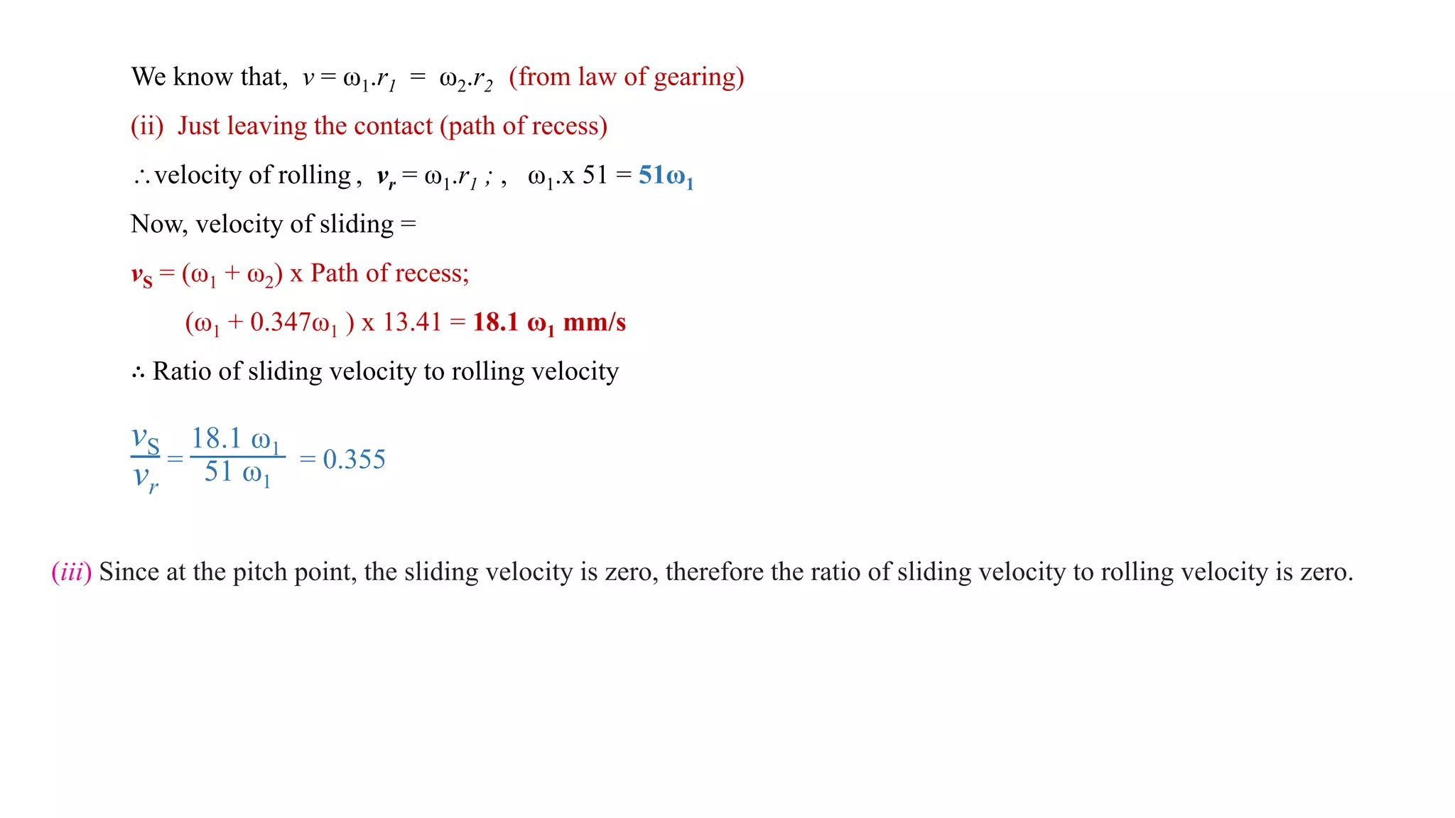 We know that, v = ω1.r1 = ω2.r2 (from law of gearing)
(ii) Just leaving the contact (path of recess)
velocity of rolling , vr = ω1.r1 ; , ω1.x 51 = 51ω1
Now, velocity of sliding =
vS = (ω1 + ω2) x Path of recess;
(ω1 + 0.347ω1 ) x 13.41 = 18.1 ω1 mm/s
∴ Ratio of sliding velocity to rolling velocity
vS
vr
=
18.1 ω1
51 ω1
= 0.355
(iii) Since at the pitch point, the sliding velocity is zero, therefore the ratio of sliding velocity to rolling velocity is zero.
 