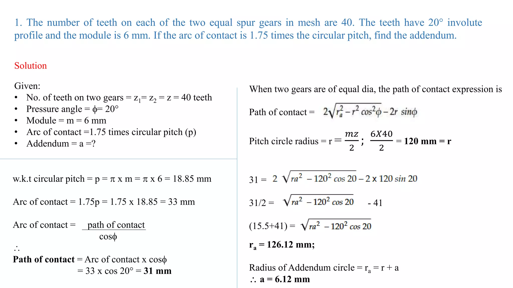 1. The number of teeth on each of the two equal spur gears in mesh are 40. The teeth have 20° involute
profile and the module is 6 mm. If the arc of contact is 1.75 times the circular pitch, find the addendum.
Solution
Given:
• No. of teeth on two gears = z1= z2 = z = 40 teeth
• Pressure angle = = 20°
• Module = m = 6 mm
• Arc of contact =1.75 times circular pitch (p)
• Addendum = a =?
w.k.t circular pitch = p =  x m =  x 6 = 18.85 mm
Arc of contact = 1.75p = 1.75 x 18.85 = 33 mm
Arc of contact = path of contact
cos

Path of contact = Arc of contact x cos
= 33 x cos 20 = 31 mm
When two gears are of equal dia, the path of contact expression is
Path of contact =
Pitch circle radius = r =
𝑚𝑧
2
;
6𝑋40
2
= 120 mm = r
31 =
31/2 = - 41
(15.5+41) =
ra = 126.12 mm;
Radius of Addendum circle = ra = r + a
 a = 6.12 mm
 