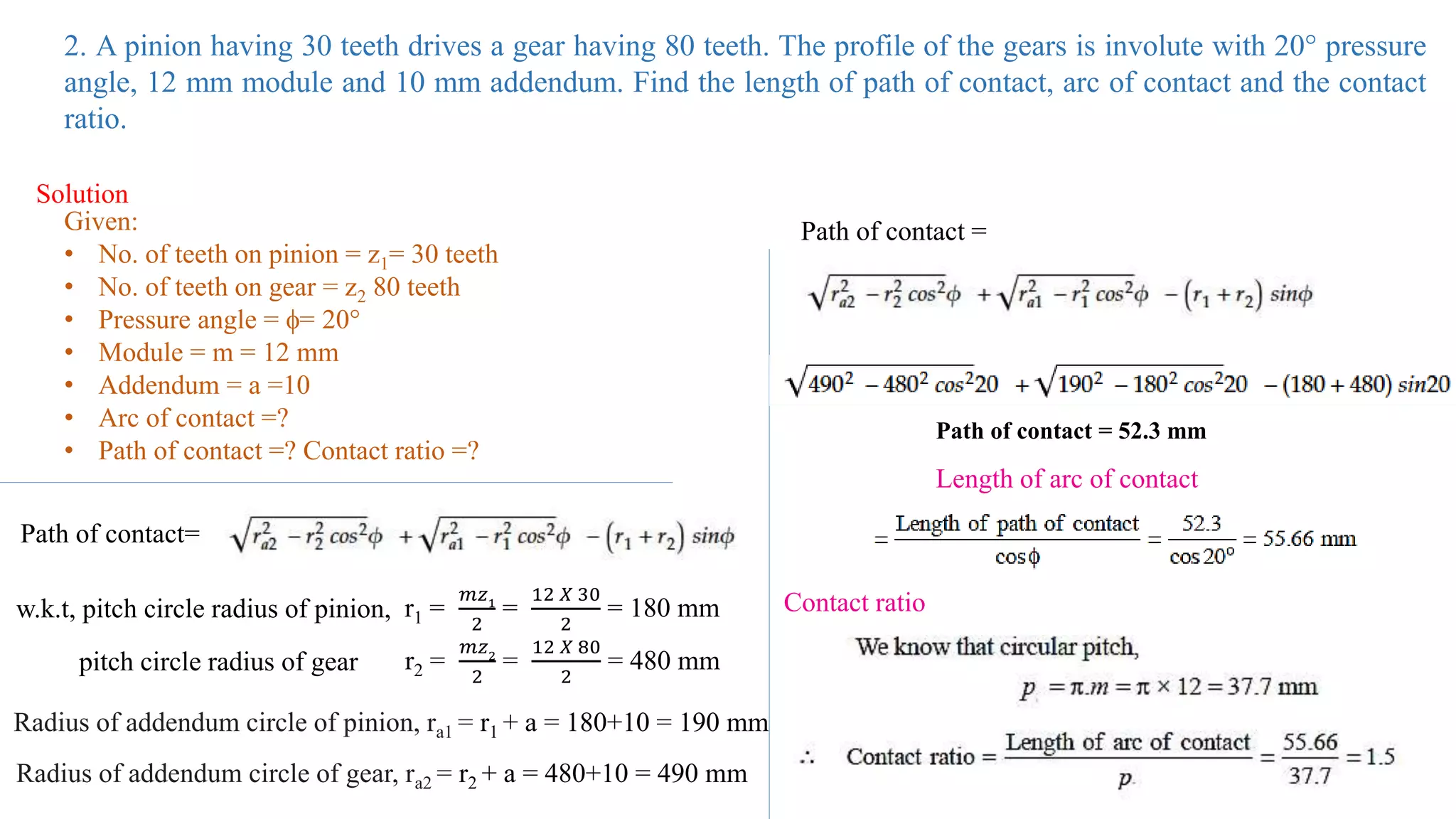 2. A pinion having 30 teeth drives a gear having 80 teeth. The profile of the gears is involute with 20° pressure
angle, 12 mm module and 10 mm addendum. Find the length of path of contact, arc of contact and the contact
ratio.
Solution
Given:
• No. of teeth on pinion = z1= 30 teeth
• No. of teeth on gear = z2 80 teeth
• Pressure angle = = 20°
• Module = m = 12 mm
• Addendum = a =10
• Arc of contact =?
• Path of contact =? Contact ratio =?
Path of contact=
w.k.t, pitch circle radius of pinion, r1 =
𝑚𝑧1
2
=
12 𝑋 30
2
= 180 mm
pitch circle radius of gear r2 =
𝑚𝑧2
2
=
12 𝑋 80
2
= 480 mm
Radius of addendum circle of pinion, ra1 = r1 + a = 180+10 = 190 mm
Radius of addendum circle of gear, ra2 = r2 + a = 480+10 = 490 mm
Path of contact =
Path of contact = 52.3 mm
Length of arc of contact
Contact ratio
 