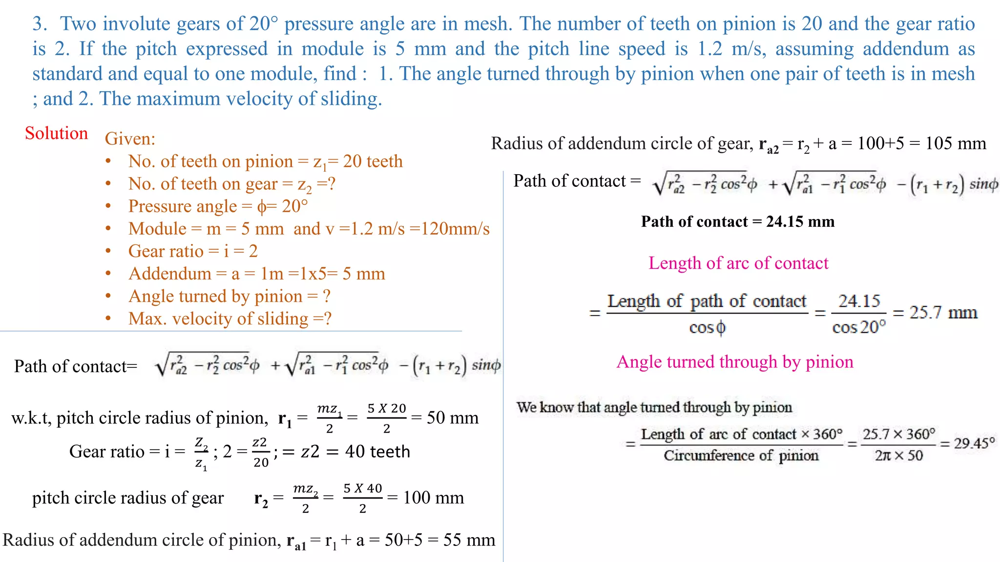 3. Two involute gears of 20° pressure angle are in mesh. The number of teeth on pinion is 20 and the gear ratio
is 2. If the pitch expressed in module is 5 mm and the pitch line speed is 1.2 m/s, assuming addendum as
standard and equal to one module, find : 1. The angle turned through by pinion when one pair of teeth is in mesh
; and 2. The maximum velocity of sliding.
Solution Given:
• No. of teeth on pinion = z1= 20 teeth
• No. of teeth on gear = z2 =?
• Pressure angle = = 20°
• Module = m = 5 mm and v =1.2 m/s =120mm/s
• Gear ratio = i = 2
• Addendum = a = 1m =1x5= 5 mm
• Angle turned by pinion = ?
• Max. velocity of sliding =?
Path of contact=
w.k.t, pitch circle radius of pinion, r1 =
𝑚𝑧1
2
=
5 𝑋 20
2
= 50 mm
pitch circle radius of gear r2 =
𝑚𝑧2
2
=
5 𝑋 40
2
= 100 mm
Radius of addendum circle of pinion, ra1 = r1 + a = 50+5 = 55 mm
Radius of addendum circle of gear, ra2 = r2 + a = 100+5 = 105 mm
Path of contact =
Path of contact = 24.15 mm
Length of arc of contact
Gear ratio = i =
𝑍2
𝑧1
; 2 =
𝑧2
20
; = 𝑧2 = 40 teeth
Angle turned through by pinion
 
