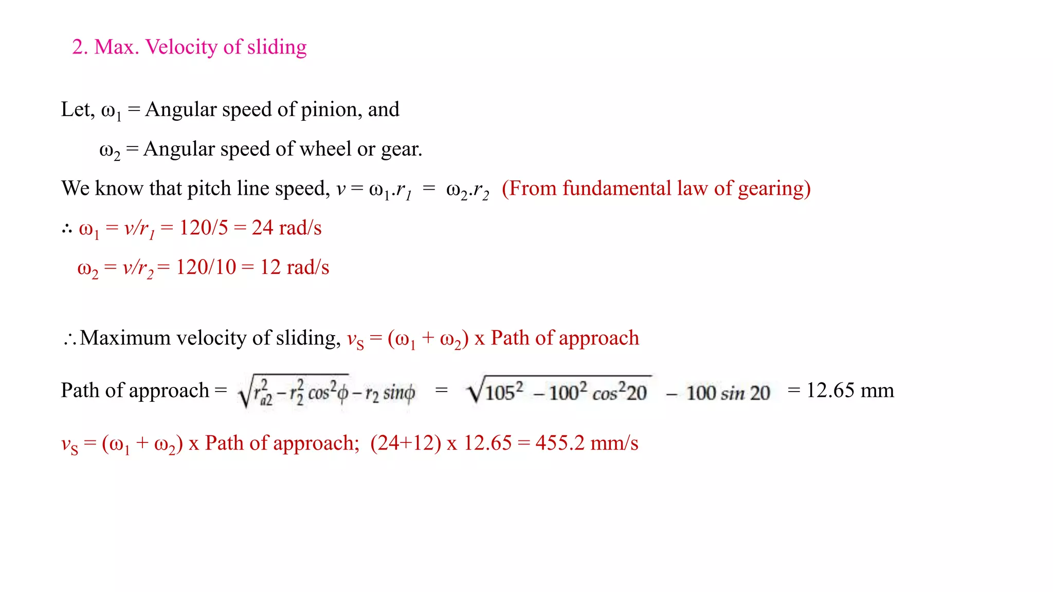 Let, ω1 = Angular speed of pinion, and
ω2 = Angular speed of wheel or gear.
We know that pitch line speed, v = ω1.r1 = ω2.r2 (From fundamental law of gearing)
∴ ω1 = v/r1 = 120/5 = 24 rad/s
ω2 = v/r2 = 120/10 = 12 rad/s
Maximum velocity of sliding, vS = (ω1 + ω2) x Path of approach
Path of approach = = = 12.65 mm
vS = (ω1 + ω2) x Path of approach; (24+12) x 12.65 = 455.2 mm/s
2. Max. Velocity of sliding
 