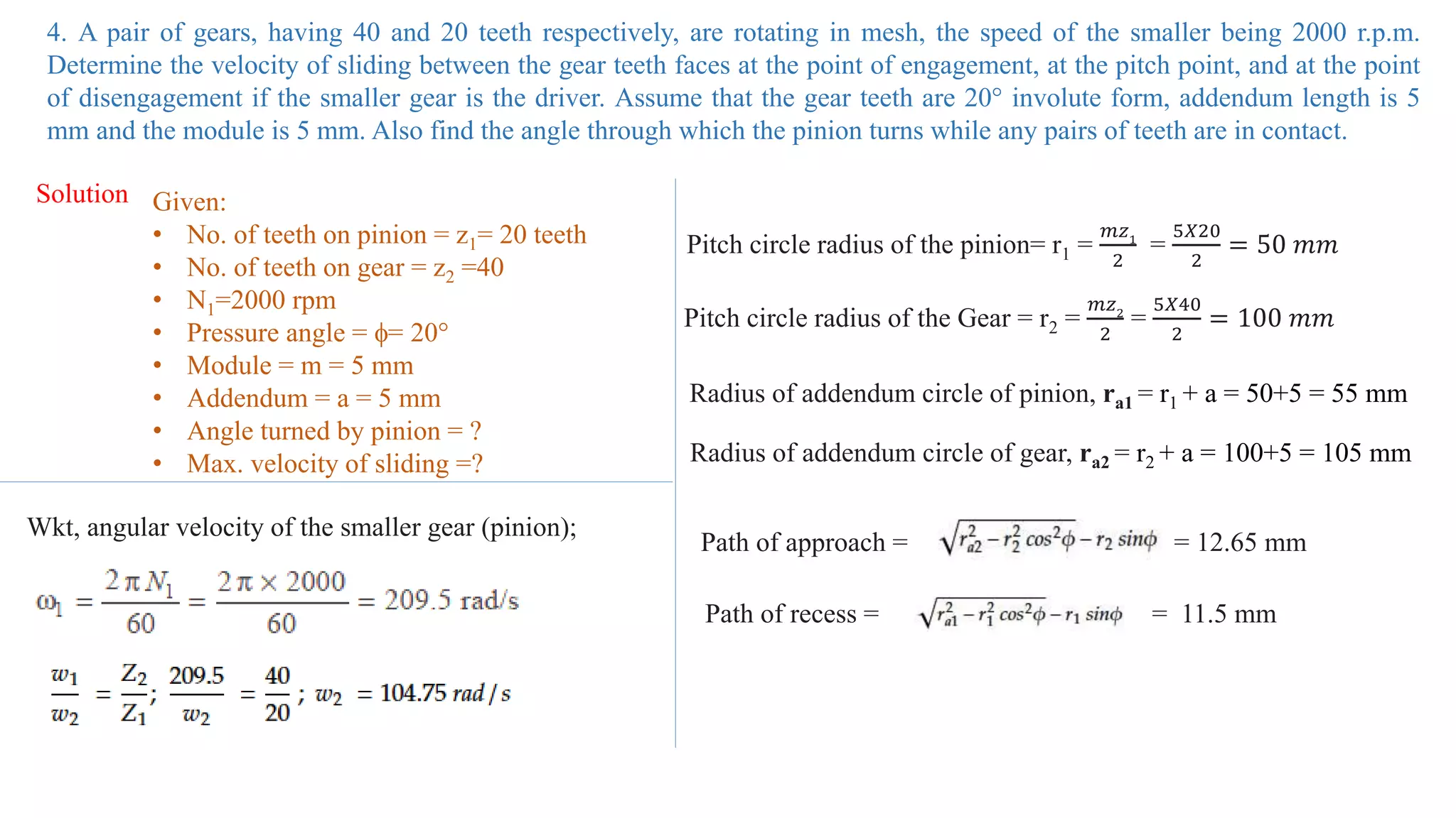 4. A pair of gears, having 40 and 20 teeth respectively, are rotating in mesh, the speed of the smaller being 2000 r.p.m.
Determine the velocity of sliding between the gear teeth faces at the point of engagement, at the pitch point, and at the point
of disengagement if the smaller gear is the driver. Assume that the gear teeth are 20° involute form, addendum length is 5
mm and the module is 5 mm. Also find the angle through which the pinion turns while any pairs of teeth are in contact.
Solution Given:
• No. of teeth on pinion = z1= 20 teeth
• No. of teeth on gear = z2 =40
• N1=2000 rpm
• Pressure angle = = 20°
• Module = m = 5 mm
• Addendum = a = 5 mm
• Angle turned by pinion = ?
• Max. velocity of sliding =?
Wkt, angular velocity of the smaller gear (pinion);
Pitch circle radius of the pinion= r1 =
𝑚𝑧1
2
=
5𝑋20
2
= 50 𝑚𝑚
Pitch circle radius of the Gear = r2 =
𝑚𝑧2
2
=
5𝑋40
2
= 100 𝑚𝑚
Radius of addendum circle of pinion, ra1 = r1 + a = 50+5 = 55 mm
Radius of addendum circle of gear, ra2 = r2 + a = 100+5 = 105 mm
Path of approach = = 12.65 mm
Path of recess = = 11.5 mm
 