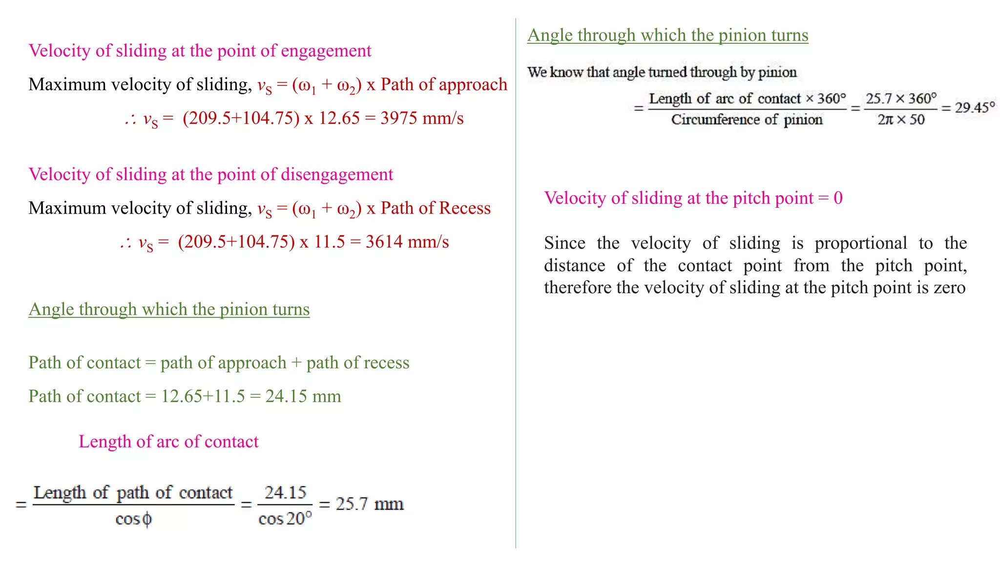 Velocity of sliding at the point of engagement
Maximum velocity of sliding, vS = (ω1 + ω2) x Path of approach
 vS = (209.5+104.75) x 12.65 = 3975 mm/s
Velocity of sliding at the point of disengagement
Maximum velocity of sliding, vS = (ω1 + ω2) x Path of Recess
 vS = (209.5+104.75) x 11.5 = 3614 mm/s
Angle through which the pinion turns
Path of contact = path of approach + path of recess
Path of contact = 12.65+11.5 = 24.15 mm
Length of arc of contact
Angle through which the pinion turns
Velocity of sliding at the pitch point = 0
Since the velocity of sliding is proportional to the
distance of the contact point from the pitch point,
therefore the velocity of sliding at the pitch point is zero
 