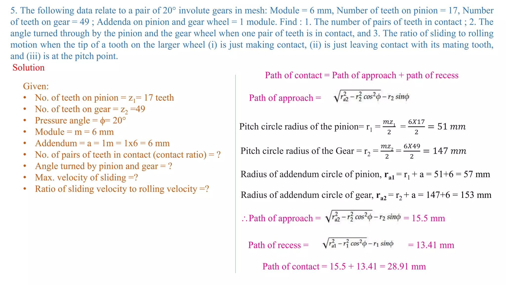 5. The following data relate to a pair of 20° involute gears in mesh: Module = 6 mm, Number of teeth on pinion = 17, Number
of teeth on gear = 49 ; Addenda on pinion and gear wheel = 1 module. Find : 1. The number of pairs of teeth in contact ; 2. The
angle turned through by the pinion and the gear wheel when one pair of teeth is in contact, and 3. The ratio of sliding to rolling
motion when the tip of a tooth on the larger wheel (i) is just making contact, (ii) is just leaving contact with its mating tooth,
and (iii) is at the pitch point.
Solution
Given:
• No. of teeth on pinion = z1= 17 teeth
• No. of teeth on gear = z2 =49
• Pressure angle = = 20°
• Module = m = 6 mm
• Addendum = a = 1m = 1x6 = 6 mm
• No. of pairs of teeth in contact (contact ratio) = ?
• Angle turned by pinion and gear = ?
• Max. velocity of sliding =?
• Ratio of sliding velocity to rolling velocity =?
Path of contact = Path of approach + path of recess
Path of approach =
Pitch circle radius of the pinion= r1 =
𝑚𝑧1
2
=
6𝑋17
2
= 51 𝑚𝑚
Pitch circle radius of the Gear = r2 =
𝑚𝑧2
2
=
6𝑋49
2
= 147 𝑚𝑚
Radius of addendum circle of pinion, ra1 = r1 + a = 51+6 = 57 mm
Radius of addendum circle of gear, ra2 = r2 + a = 147+6 = 153 mm
Path of approach = = 15.5 mm
Path of recess = = 13.41 mm
Path of contact = 15.5 + 13.41 = 28.91 mm
 