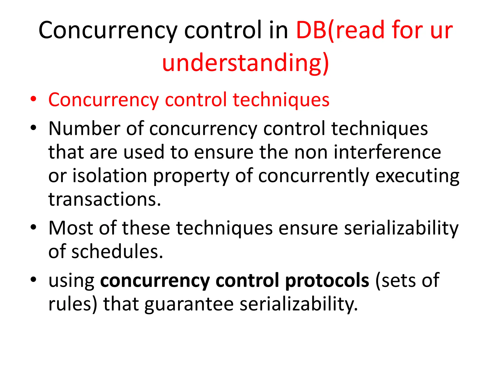 Concurrency control in DB(read for ur
understanding)
• Concurrency control techniques
• Number of concurrency control techniques
that are used to ensure the non interference
or isolation property of concurrently executing
transactions.
• Most of these techniques ensure serializability
of schedules.
• using concurrency control protocols (sets of
rules) that guarantee serializability.
 
