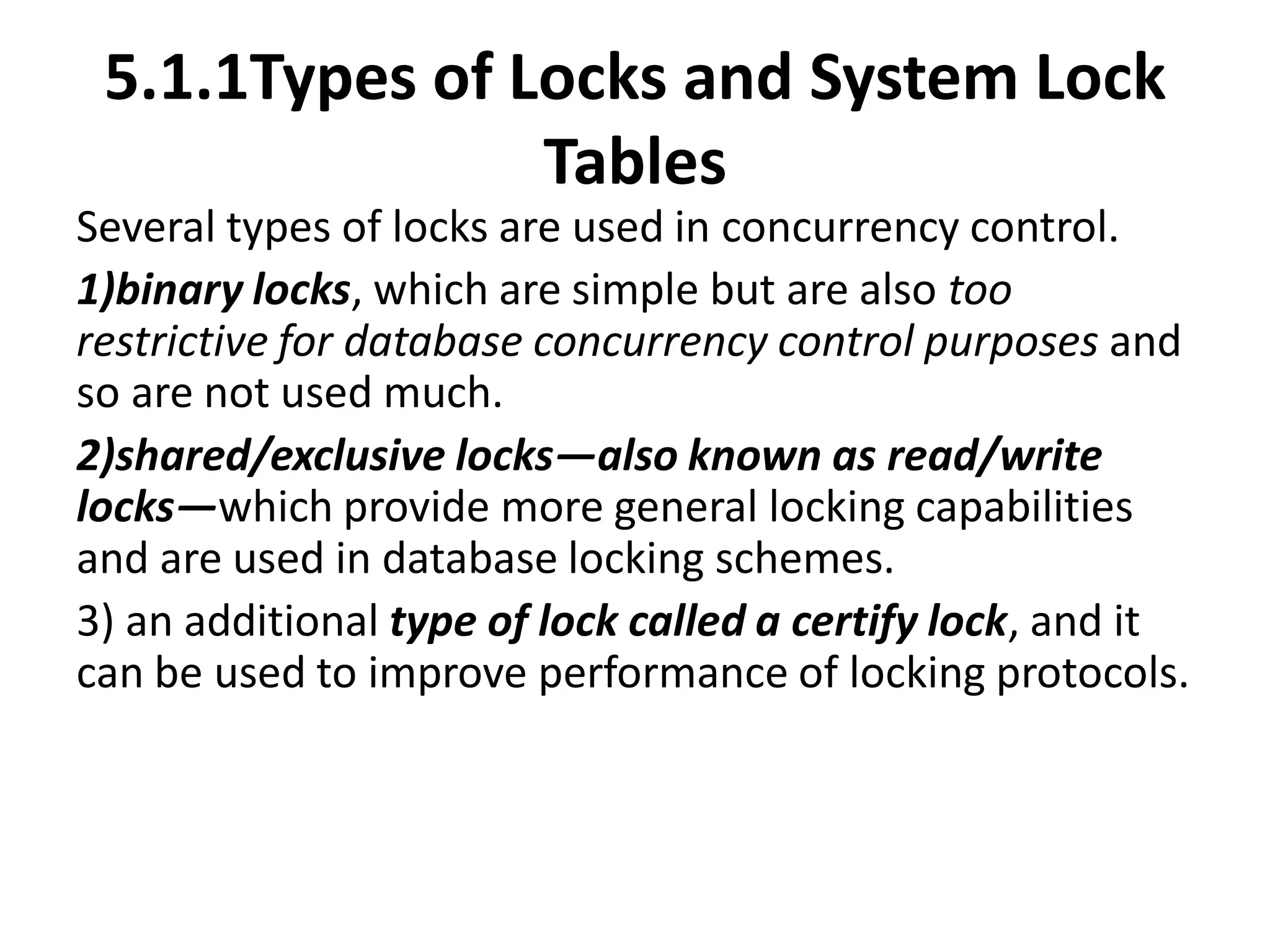 5.1.1Types of Locks and System Lock
Tables
Several types of locks are used in concurrency control.
1)binary locks, which are simple but are also too
restrictive for database concurrency control purposes and
so are not used much.
2)shared/exclusive locks—also known as read/write
locks—which provide more general locking capabilities
and are used in database locking schemes.
3) an additional type of lock called a certify lock, and it
can be used to improve performance of locking protocols.
 