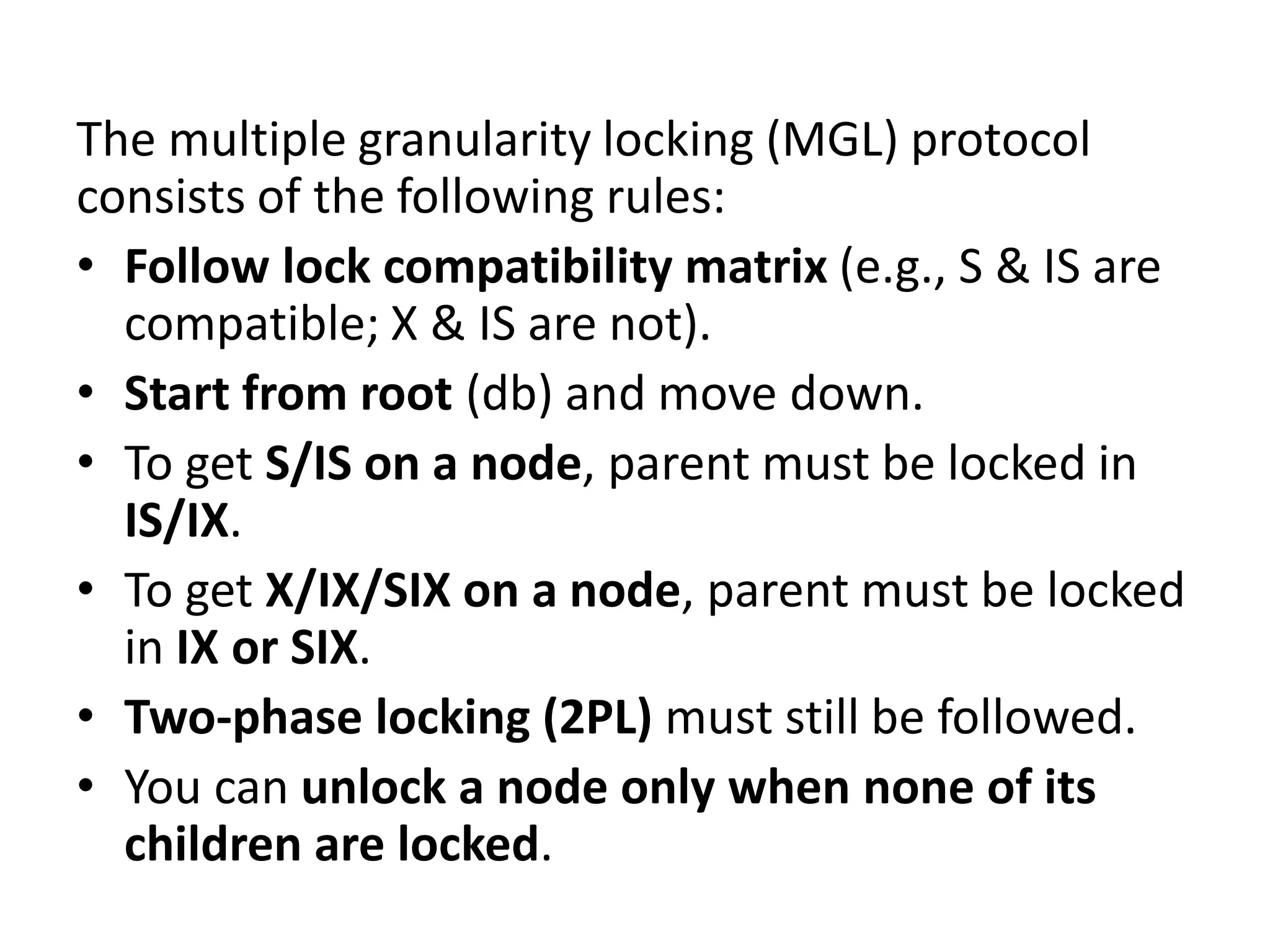 The multiple granularity locking (MGL) protocol
consists of the following rules:
• Follow lock compatibility matrix (e.g., S & IS are
compatible; X & IS are not).
• Start from root (db) and move down.
• To get S/IS on a node, parent must be locked in
IS/IX.
• To get X/IX/SIX on a node, parent must be locked
in IX or SIX.
• Two-phase locking (2PL) must still be followed.
• You can unlock a node only when none of its
children are locked.
 