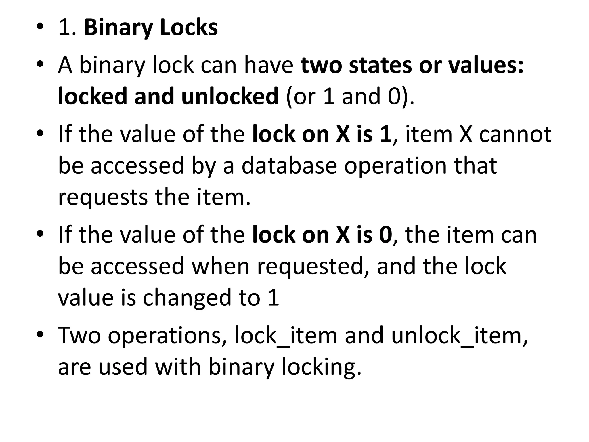 • 1. Binary Locks
• A binary lock can have two states or values:
locked and unlocked (or 1 and 0).
• If the value of the lock on X is 1, item X cannot
be accessed by a database operation that
requests the item.
• If the value of the lock on X is 0, the item can
be accessed when requested, and the lock
value is changed to 1
• Two operations, lock_item and unlock_item,
are used with binary locking.
 