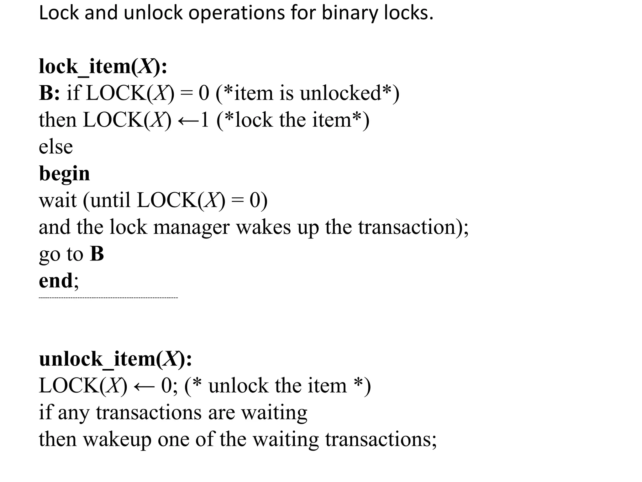 Lock and unlock operations for binary locks.
lock_item(X):
B: if LOCK(X) = 0 (*item is unlocked*)
then LOCK(X) ←1 (*lock the item*)
else
begin
wait (until LOCK(X) = 0)
and the lock manager wakes up the transaction);
go to B
end;
------------------------------------------------------------
unlock_item(X):
LOCK(X) ← 0; (* unlock the item *)
if any transactions are waiting
then wakeup one of the waiting transactions;
 
