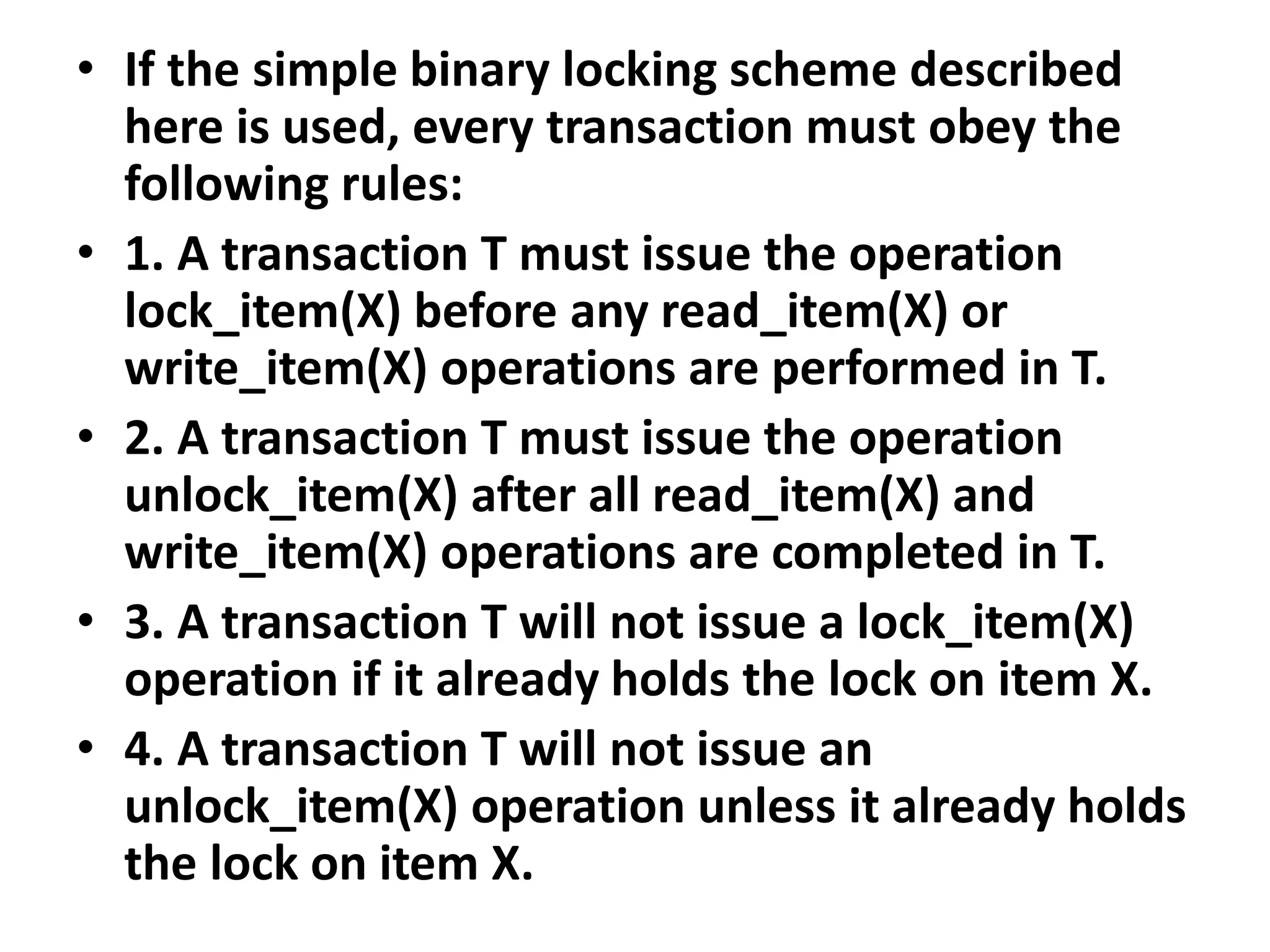 • If the simple binary locking scheme described
here is used, every transaction must obey the
following rules:
• 1. A transaction T must issue the operation
lock_item(X) before any read_item(X) or
write_item(X) operations are performed in T.
• 2. A transaction T must issue the operation
unlock_item(X) after all read_item(X) and
write_item(X) operations are completed in T.
• 3. A transaction T will not issue a lock_item(X)
operation if it already holds the lock on item X.
• 4. A transaction T will not issue an
unlock_item(X) operation unless it already holds
the lock on item X.
 