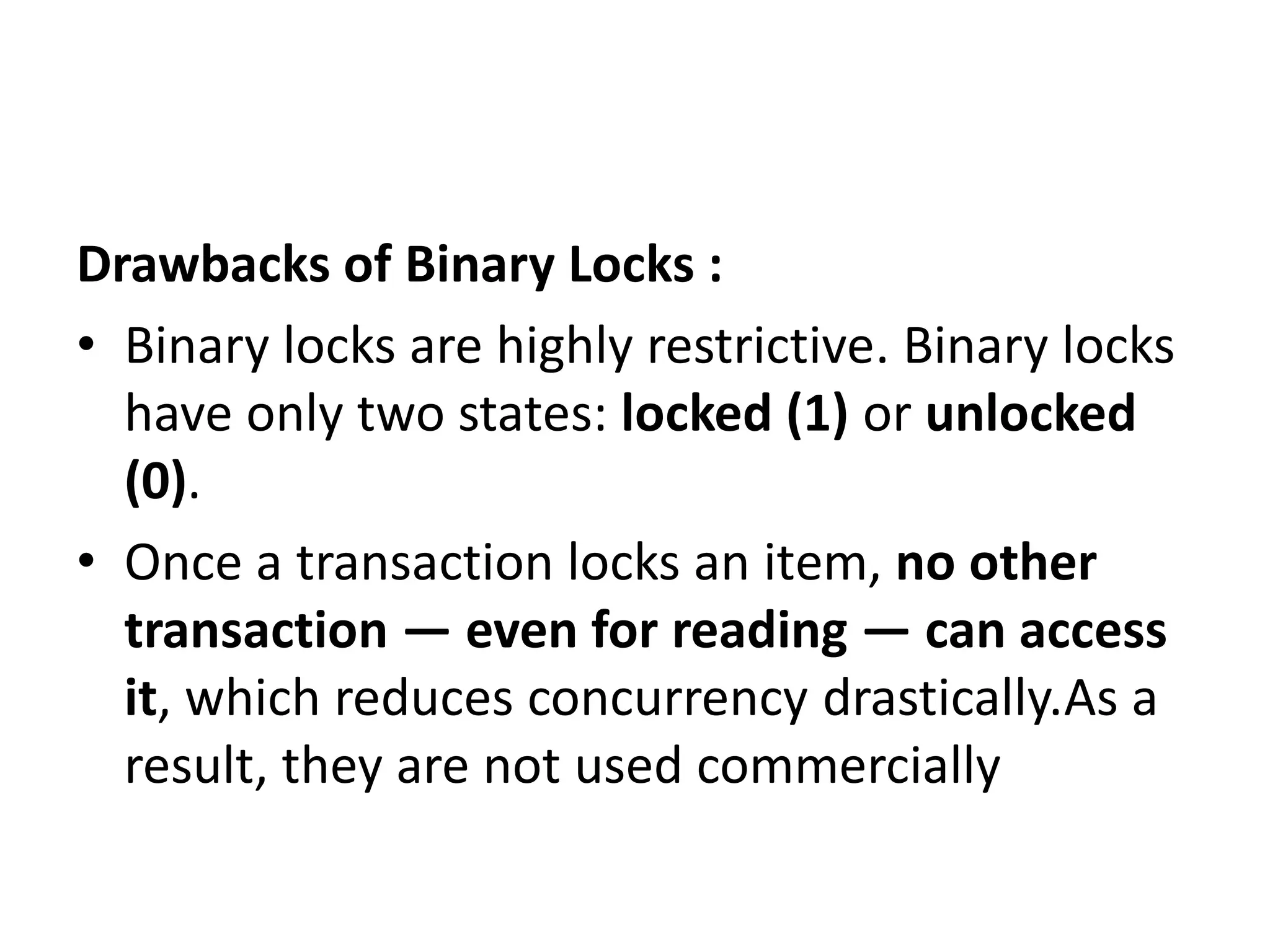 Drawbacks of Binary Locks :
• Binary locks are highly restrictive. Binary locks
have only two states: locked (1) or unlocked
(0).
• Once a transaction locks an item, no other
transaction — even for reading — can access
it, which reduces concurrency drastically.As a
result, they are not used commercially
 