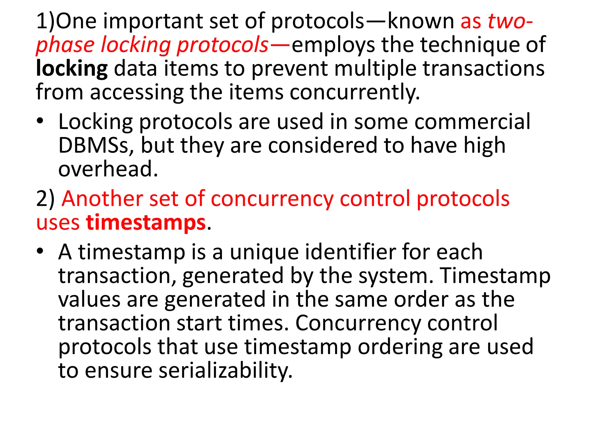 1)One important set of protocols—known as two-
phase locking protocols—employs the technique of
locking data items to prevent multiple transactions
from accessing the items concurrently.
• Locking protocols are used in some commercial
DBMSs, but they are considered to have high
overhead.
2) Another set of concurrency control protocols
uses timestamps.
• A timestamp is a unique identifier for each
transaction, generated by the system. Timestamp
values are generated in the same order as the
transaction start times. Concurrency control
protocols that use timestamp ordering are used
to ensure serializability.
 
