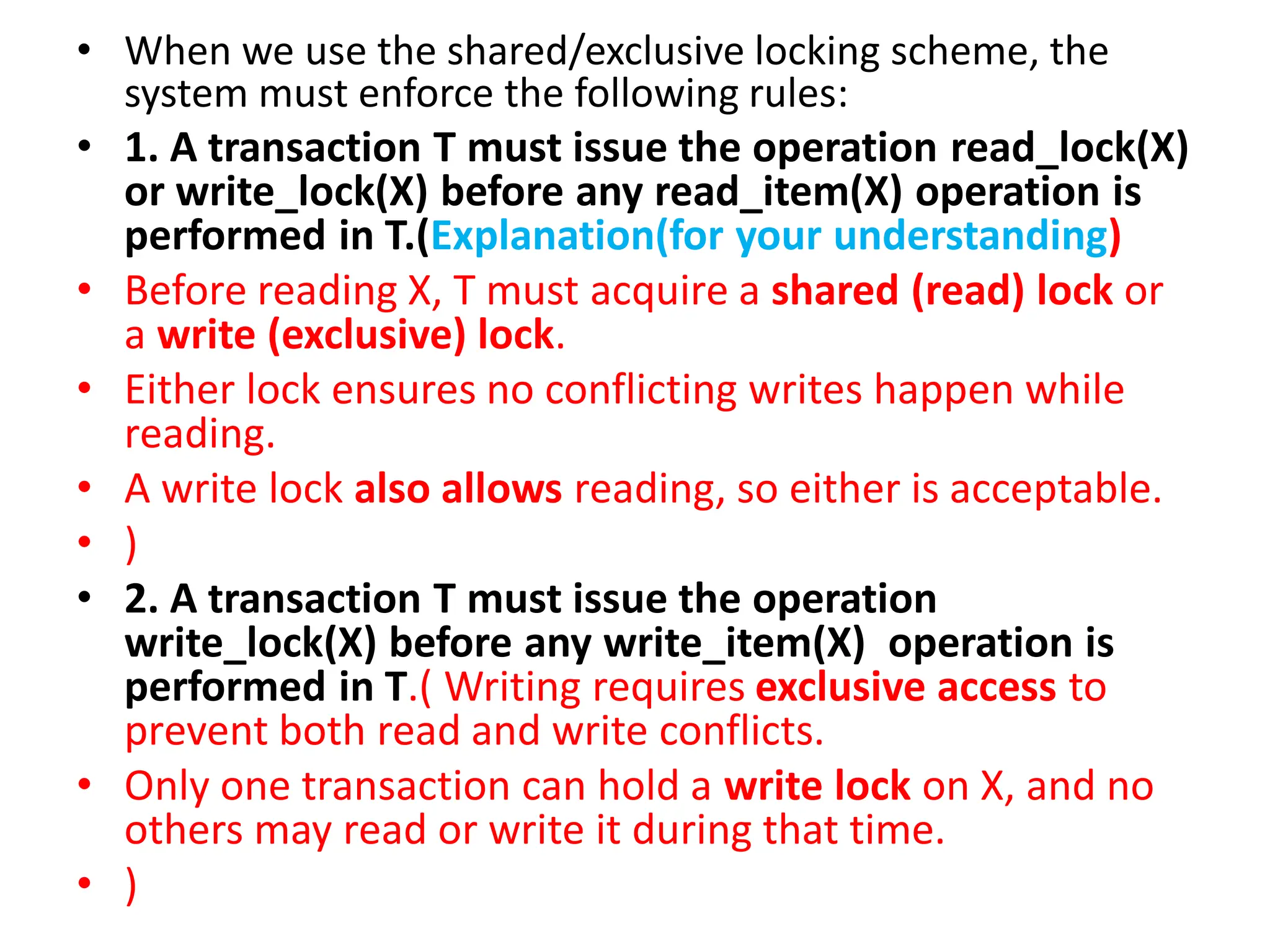 • When we use the shared/exclusive locking scheme, the
system must enforce the following rules:
• 1. A transaction T must issue the operation read_lock(X)
or write_lock(X) before any read_item(X) operation is
performed in T.(Explanation(for your understanding)
• Before reading X, T must acquire a shared (read) lock or
a write (exclusive) lock.
• Either lock ensures no conflicting writes happen while
reading.
• A write lock also allows reading, so either is acceptable.
• )
• 2. A transaction T must issue the operation
write_lock(X) before any write_item(X) operation is
performed in T.( Writing requires exclusive access to
prevent both read and write conflicts.
• Only one transaction can hold a write lock on X, and no
others may read or write it during that time.
• )
 