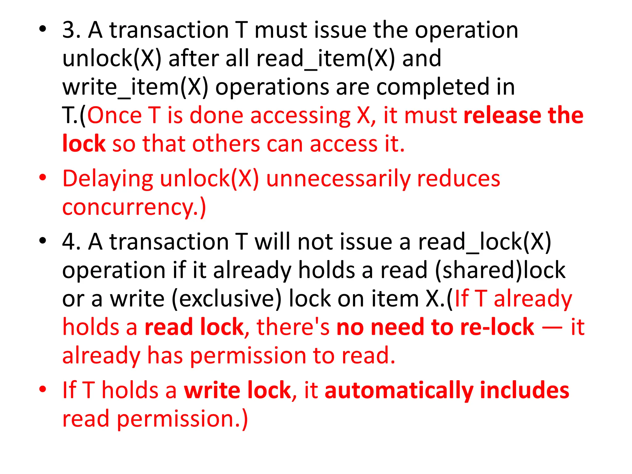 • 3. A transaction T must issue the operation
unlock(X) after all read_item(X) and
write_item(X) operations are completed in
T.(Once T is done accessing X, it must release the
lock so that others can access it.
• Delaying unlock(X) unnecessarily reduces
concurrency.)
• 4. A transaction T will not issue a read_lock(X)
operation if it already holds a read (shared)lock
or a write (exclusive) lock on item X.(If T already
holds a read lock, there's no need to re-lock — it
already has permission to read.
• If T holds a write lock, it automatically includes
read permission.)
 