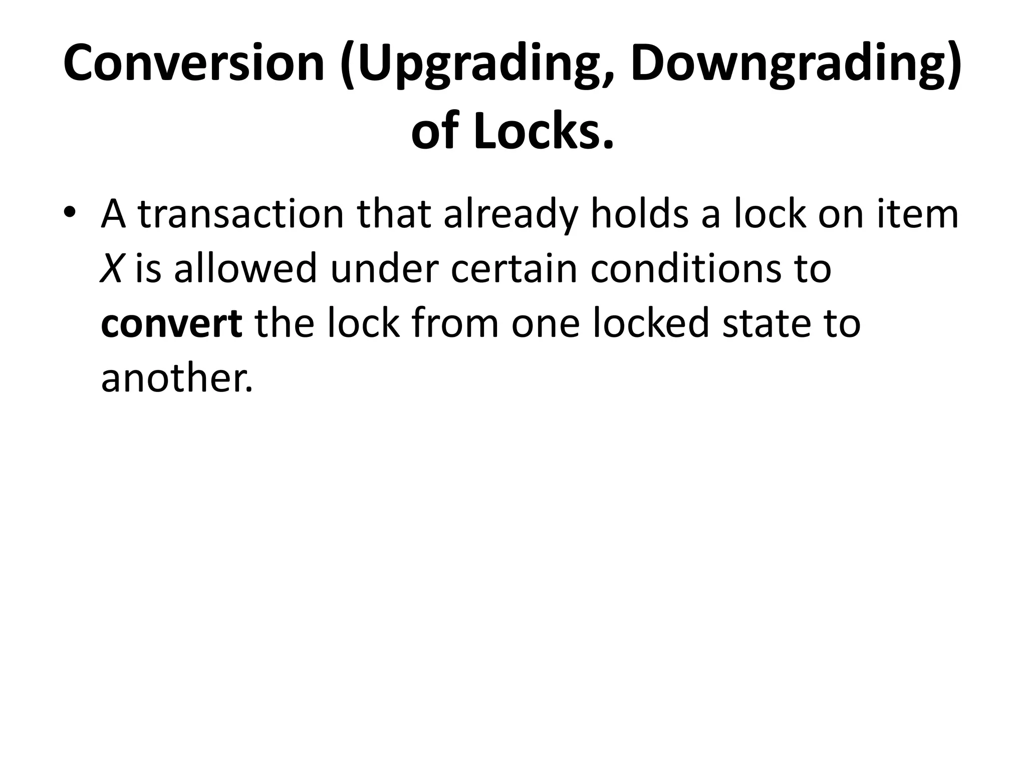 Conversion (Upgrading, Downgrading)
of Locks.
• A transaction that already holds a lock on item
X is allowed under certain conditions to
convert the lock from one locked state to
another.
 