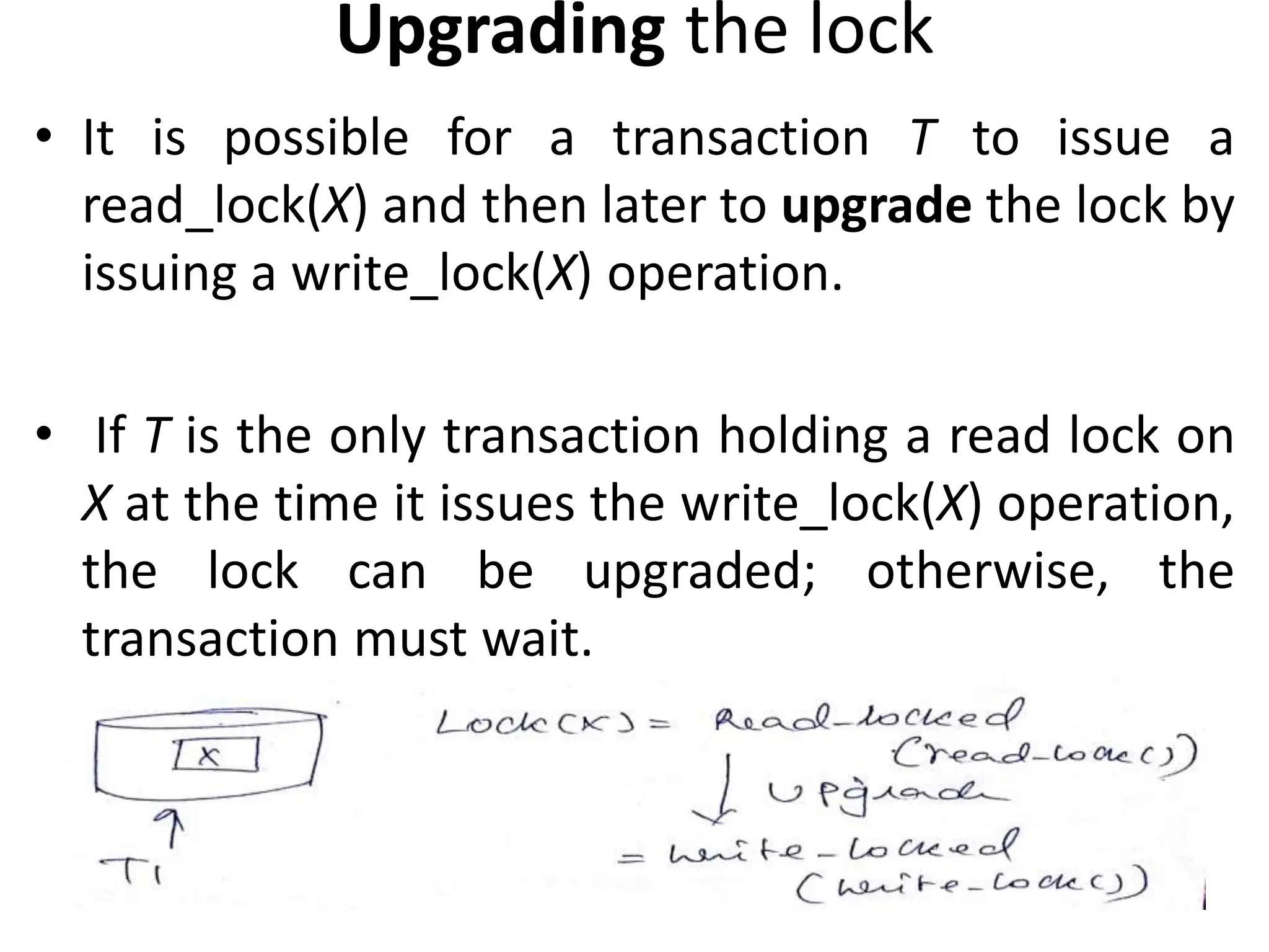 Upgrading the lock
• It is possible for a transaction T to issue a
read_lock(X) and then later to upgrade the lock by
issuing a write_lock(X) operation.
• If T is the only transaction holding a read lock on
X at the time it issues the write_lock(X) operation,
the lock can be upgraded; otherwise, the
transaction must wait.
 